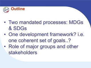 Outline


• Two mandated processes: MDGs
  & SDGs
• One development framework? i.e.
  one coherent set of goals..?
• Role of major groups and other
  stakeholders
 