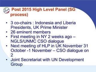 Post 2015 High Level Panel (SG
  process)
• 3 co-chairs : Indonesia and Liberia
  Presidents, UK Prime Minister
• 26 eminent members
• First meeting in NY 2 weeks ago –
  NGLS/UNMC CSO dialogue
• Next meeting of HLP in UK November 31
  October -1 November – CSO dialogue on
  2
• Joint Secretariat with UN Development
  Group
 