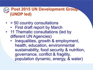 Post 2015 UN Development Group
  (UNDP led)

• > 50 country consultations
  • First draft report by March
• 11 Thematic consultations (led by
  different UN Agencies)
  • Inequalities, growth & employment,
     health, education, environmental
     sustainability, food security & nutrition,
     governance, conflict & fragility,
     population dynamic, energy, & water)
 