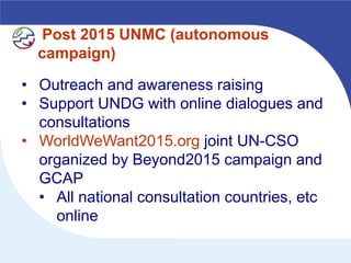 Post 2015 UNMC (autonomous
  campaign)

• Outreach and awareness raising
• Support UNDG with online dialogues and
  consultations
• WorldWeWant2015.org joint UN-CSO
  organized by Beyond2015 campaign and
  GCAP
  • All national consultation countries, etc
    online
 