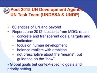 Post 2015 UN Development Agenda
 UN Task Team (UNDESA & UNDP)

• 60 entities of UN and beyond
• Report June 2012: Lessons from MDG: retain
   • concrete and transparent goals, targets and
       indicators,
   • focus on human development
   • balance realism with ambition
   • not prescriptive about the “means”, but
       guidance on the “how”
• Global goals but context-specific goals and
priority setting
 