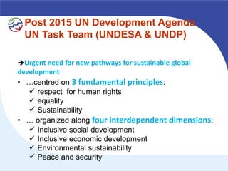Post 2015 UN Development Agenda
  UN Task Team (UNDESA & UNDP)

Urgent need for new pathways for sustainable global
development
• …centred on 3 fundamental principles:
    respect for human rights
    equality
    Sustainability
• … organized along four interdependent dimensions:
    Inclusive social development
    Inclusive economic development
    Environmental sustainability
    Peace and security
 