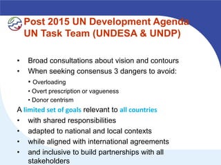 Post 2015 UN Development Agenda
    UN Task Team (UNDESA & UNDP)

•   Broad consultations about vision and contours
•   When seeking consensus 3 dangers to avoid:
    • Overloading
    • Overt prescription or vagueness
    • Donor centrism
A limited set of goals relevant to all countries
• with shared responsibilities
• adapted to national and local contexts
• while aligned with international agreements
• and inclusive to build partnerships with all
    stakeholders
 