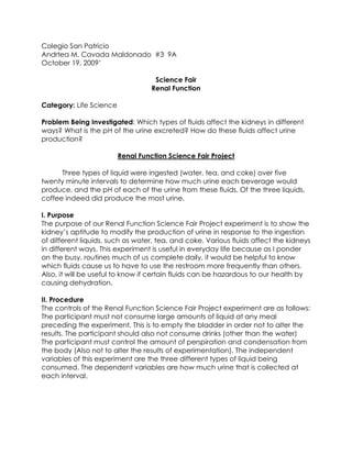 Colegio San Patricio Andrtea M. Cavada Maldonado  #3  9A October 19, 2009’ Science Fair Renal Function Category: Life ScienceProblem Being Investigated: Which types of fluids affect the kidneys in different ways? What is the pH of the urine excreted? How do these fluids affect urine production? Renal Function Science Fair Project Three types of liquid were ingested (water, tea, and coke) over five twenty minute intervals to determine how much urine each beverage would produce, and the pH of each of the urine from these fluids. Of the three liquids, coffee indeed did produce the most urine.  I. PurposeThe purpose of our Renal Function Science Fair Project experiment is to show the kidney’s aptitude to modify the production of urine in response to the ingestion of different liquids, such as water, tea, and coke. Various fluids affect the kidneys in different ways. This experiment is useful in everyday life because as I ponder on the busy, routines much of us complete daily, it would be helpful to know which fluids cause us to have to use the restroom more frequently than others. Also, it will be useful to know if certain fluids can be hazardous to our health by causing dehydration.II. ProcedureThe controls of the Renal Function Science Fair Project experiment are as follows: The participant must not consume large amounts of liquid at any meal preceding the experiment. This is to empty the bladder in order not to alter the results. The participant should also not consume drinks (other than the water) The participant must control the amount of perspiration and condensation from the body (Also not to alter the results of experimentation). The independent variables of this experiment are the three different types of liquid being consumed. The dependent variables are how much urine that is collected at each interval.  Necessary materials:  ,[object Object],Ingest one liter of water rapidly to minimize the total time required for ingestion.  Record the time of ingestion  Collect urine samples at 20 minute intervals for a total of five twenty minute periods. Each collection and total volume of each should represent a complete emptying of the bladder.  Record the total volume collected and the color of the urine.  Test the urine by carefully holding and placing the pH paper in the beaker.  Record the urine’s pH.  After every measurement and color is recorded, discard the urine.   These procedures are to be repeated with each different liquid ingested.  