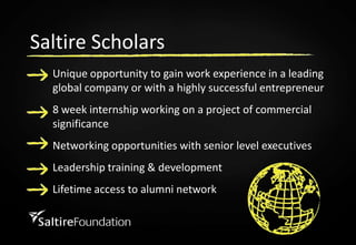 Saltire ScholarsUnique opportunity to gain work experience in a leading global company or with a highly successful entrepreneur8 week internship working on a project of commercial significance Networking opportunities with senior level executivesLeadership training & developmentLifetime access to alumni network