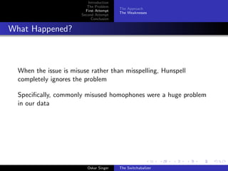 Introduction
The Problem
First Attempt
Second Attempt
Conclusion
The Approach
The Weaknesses
What Happened?
When the issue is misuse rather than misspelling, Hunspell
completely ignores the problem
Speciﬁcally, commonly misused homophones were a huge problem
in our data
Oskar Singer The Switchabalizer
 