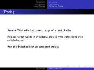 Introduction
The Problem
First Attempt
Second Attempt
Conclusion
Brainstorm
The Approach
Testing and Results
Testing
Assume Wikipedia has correct usage of all switchables
Replace target words in Wikipedia articles with words from their
switchable set
Run the Switchabilizer on corrupted articles
Oskar Singer The Switchabalizer
 