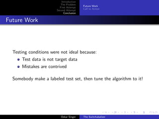 Introduction
The Problem
First Attempt
Second Attempt
Conclusion
Future Work
Call to Action
Future Work
Testing conditions were not ideal because:
Test data is not target data
Mistakes are contrived
Somebody make a labeled test set, then tune the algorithm to it!
Oskar Singer The Switchabalizer
 