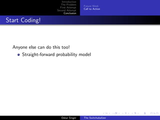 Introduction
The Problem
First Attempt
Second Attempt
Conclusion
Future Work
Call to Action
Start Coding!
Anyone else can do this too!
Straight-forward probability model
Oskar Singer The Switchabalizer
 
