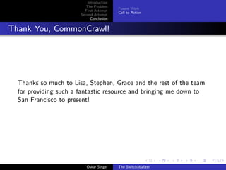 Introduction
The Problem
First Attempt
Second Attempt
Conclusion
Future Work
Call to Action
Thank You, CommonCrawl!
Thanks so much to Lisa, Stephen, Grace and the rest of the team
for providing such a fantastic resource and bringing me down to
San Francisco to present!
Oskar Singer The Switchabalizer
 