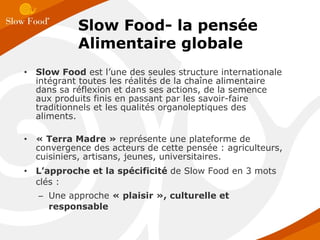 Slow Food  est l’une des seules structure internationale intégrant toutes les réalités de la chaîne alimentaire dans sa réflexion et dans ses actions, de la semence aux produits finis en passant par les savoir-faire traditionnels et les qualités organoleptiques des aliments. « Terra Madre »  représente une plateforme de convergence des acteurs de cette pensée : agriculteurs, cuisiniers, artisans, jeunes, universitaires. L’approche et la spécificité  de Slow Food en 3 mots clés : Une approche  « plaisir », culturelle et responsable Slow Food- la pensée Alimentaire globale 
