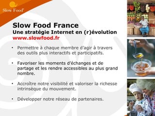 Permettre à chaque membre d’agir à travers des outils plus interactifs et participatifs.  Favoriser les moments d’échanges et de partage et les rendre accessibles au plus grand nombre. Accroître notre visibilité et valoriser la richesse intrinsèque du mouvement. Développer notre réseau de partenaires. Slow Food France Une stratégie Internet en (r)évolution www.slowfood.fr  