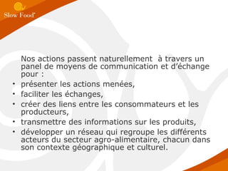 Nos actions passent naturellement  à travers un panel de moyens de communication et d’échange pour : présenter les actions menées,  faciliter les échanges, créer des liens entre les consommateurs et les producteurs,  transmettre des informations sur les produits,  développer un réseau qui regroupe les différents acteurs du secteur agro-alimentaire, chacun dans son contexte géographique et culturel.  