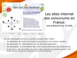 Les sites internet des conviviums en France: une présence sur la toile Un site développé comme un portail interactif dans l’idée : de présenter de façon conviviale l’association et les actions menées,  de regrouper les informations sur les activités proposées,  de développer et d’entretenir des liens constructifs avec des producteurs.  Il est conçu afin de mettre en valeur des produits de grande qualité, fruit d’aventures humaines singulières et enrichissantes. 