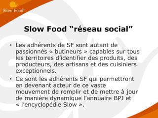 Les adhérents de SF sont autant de passionnés « butineurs » capables sur tous les territoires d’identifier des produits, des producteurs, des artisans et des cuisiniers exceptionnels. Ce sont les adhérents SF qui permettront en devenant acteur de ce vaste mouvement de remplir et de mettre à jour de manière dynamique l’annuaire BPJ et « l’encyclopédie Slow ». Slow Food “réseau social” 