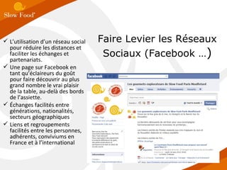 Faire Levier les Réseaux Sociaux (Facebook … ) L’utilisation d’un réseau social pour réduire les distances et faciliter les échanges et partenariats. Une page sur Facebook en tant qu’éclaireurs du goût pour faire découvrir au plus grand nombre le vrai plaisir de la table, au-delà des bords de l’assiette. Échanges facilités entre générations, nationalités, secteurs géographiques Liens et regroupements facilités entre les personnes, adhérents, conviviums en France et à l’international 