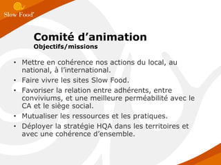 Mettre en cohérence nos actions du local, au national, à l’international. Faire vivre les sites Slow Food. Favoriser la relation entre adhérents, entre conviviums, et une meilleure perméabilité avec le CA et le siège social. Mutualiser les ressources et les pratiques. Déployer la stratégie HQA dans les territoires et avec une cohérence d’ensemble. Comité d’animation Objectifs/missions 