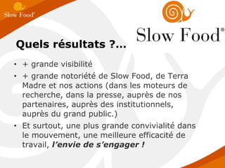 Quels résultats ?… + grande visibilité + grande notoriété de Slow Food, de Terra Madre et nos actions (dans les moteurs de recherche, dans la presse, auprès de nos partenaires, auprès des institutionnels, auprès du grand public.)  Et surtout, une plus grande convivialité dans le mouvement, une meilleure efficacité de travail,  l’envie de s’engager ! 