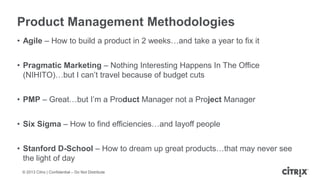 ? 2013 Citrix | Confidential C Do Not Distribute
Product Management Methodologies
? Agile C How to build a product in 2 weeksand take a year to fix it
? Pragmatic Marketing C Nothing Interesting Happens In The Office
(NIHITO)but I cant travel because of budget cuts
? PMP C Greatbut Im a Product Manager not a Project Manager
? Six Sigma C How to find efficienciesand layoff people
? Stanford D-School C How to dream up great productsthat may never see
the light of day
 