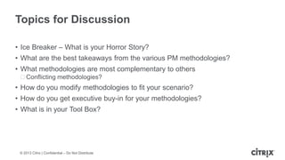 ? 2013 Citrix | Confidential C Do Not Distribute
Topics for Discussion
? Ice Breaker C What is your Horror Story?
? What are the best takeaways from the various PM methodologies?
? What methodologies are most complementary to others
?Conflicting methodologies?
? How do you modify methodologies to fit your scenario?
? How do you get executive buy-in for your methodologies?
? What is in your Tool Box?
 