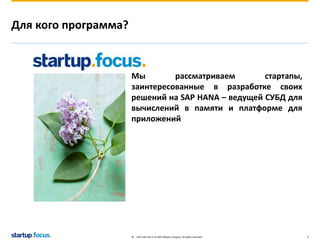 © 2013 SAP AG or an SAP affiliate company. All rights reserved. 3 
Для кого программа? 
Мы рассматриваем стартапы, 
заинтересованные в разработке своих 
решений на SAP HANA – ведущей СУБД для 
вычислений в памяти и платформе для 
приложений 
 