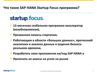 Что такое SAP HANA Startup Focus программа? 
 12-месячная глобальная программа-акселератор 
(возобновляемая), 
 Призванная помочь стартапам, 
 Работающим в области «Больших данных», прогнозной 
аналитики и анализа данных и ведения бизнеса 
реальном времени, 
 Разработать свои приложения на/под SAP HANA и 
 Увеличить их шансы на успех на рынке 
© 2013 SAP AG or an SAP affiliate company. All rights reserved. 4 
 