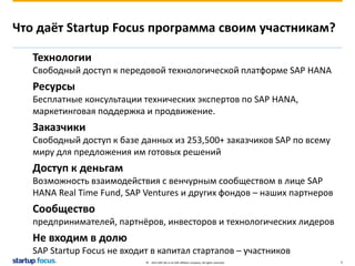 Что даёт Startup Focus программа своим участникам? 
Технологии 
Свободный доступ к передовой технологической платформе SAP HANA 
Ресурсы 
Бесплатные консультации технических экспертов по SAP HANA, 
маркетинговая поддержка и продвижение. 
Заказчики 
Свободный доступ к базе данных из 253,500+ заказчиков SAP по всему 
миру для предложения им готовых решений 
Доступ к деньгам 
Возможность взаимодействия с венчурным сообществом в лице SAP 
HANA Real Time Fund, SAP Ventures и других фондов – наших партнеров 
Сообщество 
предпринимателей, партнёров, инвесторов и технологических лидеров 
Не входим в долю 
SAP Startup Focus не входит в капитал стартапов – участников 
© 2013 SAP AG or an SAP affiliate company. All rights reserved. 5 
 