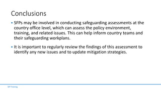 Conclusions
 SFPs may be involved in conducting safeguarding assessments at the
country office level, which can assess the policy environment,
training, and related issues. This can help inform country teams and
their safeguarding workplans.
 It is important to regularly review the findings of this assessment to
identify any new issues and to update mitigation strategies.
SFP Training
 