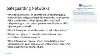 Safeguarding Networks
 What resources exist in-country on safeguarding (e.g.
national level safeguarding/PSEA networks, inter-agency
PSEA coordinators, other agency SFPs, and local
safeguarding actors such as government bodies or child
rights organizations)?
 What information would be useful to ask other actors?
 Who is best placed to provide information on any
referral mechanisms in place?
 What information can you share when talking about
safeguarding in your organization with external actors? Is
there anything you cannot share?
SFP Training
 