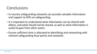 Conclusions
 In-country safeguarding networks can provide valuable information
and support to SFPs on safeguarding.
 It is important to understand what information can be shared with
others, and what should not be shared, as well as what information is
useful to gain from other actors.
 Ensure sufficient time is allocated to identifying and networking with
relevant safeguarding focal points and networks.
SFP Training
 