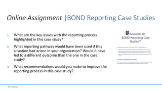 Online Assignment |BOND Reporting Case Studies
1. What are the key issues with the reporting process
highlighted in this case study?
2. What reporting pathway would have been used if this
situation had arisen in your organization? Would it have
led to a different outcome than the one in the case
study?
3. What recommendations would you make to improve the
reporting process in this case study?
SFP Training
 