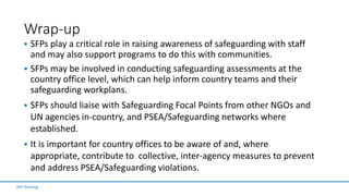 Wrap-up
 SFPs play a critical role in raising awareness of safeguarding with staff
and may also support programs to do this with communities.
 SFPs may be involved in conducting safeguarding assessments at the
country office level, which can help inform country teams and their
safeguarding workplans.
 SFPs should liaise with Safeguarding Focal Points from other NGOs and
UN agencies in-country, and PSEA/Safeguarding networks where
established.
 It is important for country offices to be aware of and, where
appropriate, contribute to collective, inter-agency measures to prevent
and address PSEA/Safeguarding violations.
SFP Training
 