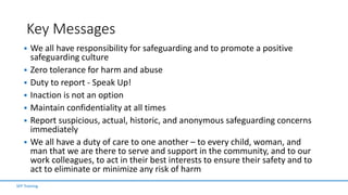 Key Messages
 We all have responsibility for safeguarding and to promote a positive
safeguarding culture
 Zero tolerance for harm and abuse
 Duty to report - Speak Up!
 Inaction is not an option
 Maintain confidentiality at all times
 Report suspicious, actual, historic, and anonymous safeguarding concerns
immediately
 We all have a duty of care to one another – to every child, woman, and
man that we are there to serve and support in the community, and to our
work colleagues, to act in their best interests to ensure their safety and to
act to eliminate or minimize any risk of harm
SFP Training
 