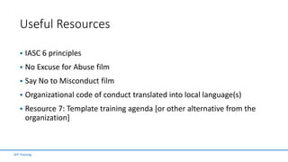 Useful Resources
 IASC 6 principles
 No Excuse for Abuse film
 Say No to Misconduct film
 Organizational code of conduct translated into local language(s)
 Resource 7: Template training agenda [or other alternative from the
organization]
SFP Training
 