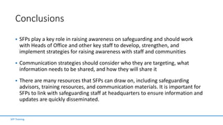 Conclusions
 SFPs play a key role in raising awareness on safeguarding and should work
with Heads of Office and other key staff to develop, strengthen, and
implement strategies for raising awareness with staff and communities
 Communication strategies should consider who they are targeting, what
information needs to be shared, and how they will share it
 There are many resources that SFPs can draw on, including safeguarding
advisors, training resources, and communication materials. It is important for
SFPs to link with safeguarding staff at headquarters to ensure information and
updates are quickly disseminated.
SFP Training
 