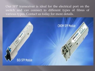 Our SFP transceiver is ideal for the electrical port on the
switch and can connect to different types of fibres of
various types. Contact us today for more details.
 