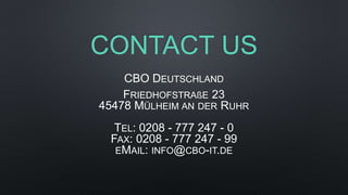 CONTACT US
CBO DEUTSCHLAND
FRIEDHOFSTRAßE 23
45478 MÜLHEIM AN DER RUHR
TEL: 0208 - 777 247 - 0
FAX: 0208 - 777 247 - 99
EMAIL: INFO@CBO-IT.DE
 