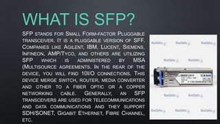 WHAT IS SFP?
SFP STANDS FOR SMALL FORM-FACTOR PLUGGABLE
TRANSCEIVER. IT IS A PLUGGABLE VERSION OF SFF.
COMPANIES LIKE AGILENT, IBM, LUCENT, SIEMENS,
INFINEON, AMP/TYCO, AND OTHERS ARE UTILIZING
SFP WHICH IS ADMINISTERED BY MSA
(MULTISOURCE AGREEMENTS. IN THE REAR OF THE
DEVICE, YOU WILL FIND 10I/O CONNECTIONS. THIS
DEVICE MERGE SWITCH, ROUTER, MEDIA CONVERTER
AND OTHER TO A FIBER OPTIC OR A COPPER
NETWORKING CABLE. GENERALLY, AN SFP
TRANSCEIVERS ARE USED FOR TELECOMMUNICATIONS
AND DATA COMMUNICATIONS AND THEY SUPPORT
SDH/SONET, GIGABIT ETHERNET, FIBRE CHANNEL,
ETC.
 