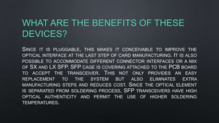 WHAT ARE THE BENEFITS OF THESE
DEVICES?
SINCE IT IS PLUGGABLE, THIS MAKES IT CONCEIVABLE TO IMPROVE THE
OPTICAL INTERFACE AT THE LAST STEP OF CARD MANUFACTURING. IT IS ALSO
POSSIBLE TO ACCOMMODATE DIFFERENT CONNECTOR INTERFACES OR A MIX
OF SX AND LX SFP. SFP CAGE IS COVERING ATTACHED TO THE PCB BOARD
TO ACCEPT THE TRANSCEIVER. THIS NOT ONLY PROVIDES AN EASY
REPLACEMENT TO THE SYSTEM BUT ALSO ELIMINATES EXTRA
MANUFACTURING STEPS AND REDUCES COST. SINCE THE OPTICAL ELEMENT
IS SEPARATED FROM SOLDERING PROCESS, SFP TRANSCEIVERS HAVE HIGH
OPTICAL AUTHENTICITY AND PERMIT THE USE OF HIGHER SOLDERING
TEMPERATURES.
 