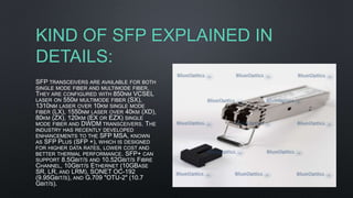 KIND OF SFP EXPLAINED IN
DETAILS:
SFP TRANSCEIVERS ARE AVAILABLE FOR BOTH
SINGLE MODE FIBER AND MULTIMODE FIBER.
THEY ARE CONFIGURED WITH 850NM VCSEL
LASER ON 550M MULTIMODE FIBER (SX),
1310NM LASER OVER 10KM SINGLE MODE
FIBER (LX), 1550NM LASER OVER 40KM (XD),
80KM (ZX), 120KM (EX OR EZX) SINGLE
MODE FIBER AND DWDM TRANSCEIVERS. THE
INDUSTRY HAS RECENTLY DEVELOPED
ENHANCEMENTS TO THE SFP MSA, KNOWN
AS SFP PLUS (SFP +), WHICH IS DESIGNED
FOR HIGHER DATA RATES, LOWER COST AND
BETTER THERMAL PERFORMANCE. SFP+ CAN
SUPPORT 8.5GBIT/S AND 10.52GBIT/S FIBRE
CHANNEL, 10GBIT/S ETHERNET (10GBASE
SR, LR, AND LRM), SONET OC-192
(9.95GBIT/S), AND G.709 "OTU-2" (10.7
GBIT/S).
 