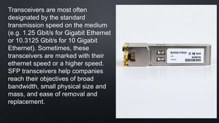 Transceivers are most often
designated by the standard
transmission speed on the medium
(e.g. 1.25 Gbit/s for Gigabit Ethernet
or 10.3125 Gbit/s for 10 Gigabit
Ethernet). Sometimes, these
transceivers are marked with their
ethernet speed or a higher speed.
SFP transceivers help companies
reach their objectives of broad
bandwidth, small physical size and
mass, and ease of removal and
replacement.
 