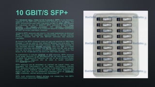 10 GBIT/S SFP+
THE ENHANCED SMALL FORM-FACTOR PLUGGABLE (SFP+) IS AN ENHANCED
VERSION OF THE SFP THAT SUPPORTS DATA RATES UP TO 16 GBIT/S. THE
SFP+ SPECIFICATION WAS FIRST PUBLISHED ON MAY 9, 2006, AND VERSION
4.1 PUBLISHED ON JULY 6, 2009.[11] SFP+ SUPPORTS 8 GBIT/S FIBRE
CHANNEL, 10 GIGABIT ETHERNET AND OPTICAL TRANSPORT
NETWORK STANDARD OTU2. IT IS A POPULAR INDUSTRY FORMAT SUPPORTED
BY MANY NETWORK COMPONENT VENDORS.
10 GBIT/S SFP+ MODULES ARE EXACTLY THE SAME DIMENSIONS AS REGULAR
SFPS, ALLOWING THE EQUIPMENT MANUFACTURER TO RE-USE EXISTING
PHYSICAL DESIGNS FOR 24 AND 48-PORT SWITCHES AND MODULAR
LINECARDS.
ALTHOUGH THE SFP+ STANDARD DOES NOT INCLUDE MENTION OF 16G FIBRE
CHANNEL IT CAN BE USED AT THIS SPEED.[12] BESIDES THE DATA RATE, THE
BIG DIFFERENCE BETWEEN 8G FIBRE CHANNEL AND 16G FIBRE CHANNEL IS
THE ENCODING METHOD. 64B/66B ENCODING USED FOR 16G IS A MORE
EFFICIENT ENCODING MECHANISM THAN 8B/10B USED FOR 8G, AND ALLOWS
FOR THE DATA RATE TO DOUBLE WITHOUT DOUBLING THE LINE RATE. THE
RESULT IS THE 14.025 GBIT/S LINE RATE FOR 16G FIBRE CHANNEL.
IN COMPARISON TO EARLIER XENPAK OR XFP MODULES, SFP+ MODULES
LEAVE MORE CIRCUITRY TO BE IMPLEMENTED ON THE HOST BOARD INSTEAD
OF INSIDE THE MODULE.[13] THROUGH THE USE OF AN ACTIVE ELECTRONIC
ADAPTER, SFP+ MODULES MAY BE USED IN OLDER EQUIPMENT
WITH XENPAKPORTS.[14]
SFP+ MODULES CAN BE DESCRIBED AS 'LIMITING' OR 'LINEAR' TYPES; THIS
DESCRIBES THE FUNCTIONALITY OF THE INBUILT ELECTRONICS. LIMITING
SFP+ MODULES INCLUDE A SIGNAL AMPLIFIER TO RE-SHAPE THE (DEGRADED)
RECEIVED SIGNAL WHEREAS LINEAR ONES DO NOT. LINEAR MODULES ARE
MAINLY USED WITH THE LOW BANDWIDTH STANDARDS SUCH AS 10GBASE-
LRM; OTHERWISE, LIMITING MODULES ARE PREFERRED.[15]
SFP+ ALSO INTRODUCES DIRECT ATTACH FOR CONNECTING TWO SFP+
PORTS WITHOUT DEDICATED TRANSCEIVERS.
 