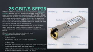 25 GBIT/S SFP28SFP28 IS A 25 GBIT/S INTERFACE WHICH HAS EVOLVED FROM 100 GIGABIT
ETHERNET, WHICH IS TYPICALLY IMPLEMENTED WITH 4 × 25 GBIT/S DATA
LANES. IDENTICAL IN MECHANICAL DIMENSIONS TO SFP AND SFP+, SFP28
IMPLEMENTS ONE 28 GBIT/S LANE[16] (25 GBIT/S + ERROR CORRECTION) FOR
TOP-OF-RACK SWITCH TO SERVER CONNECTIVITY.[17] SFP28 MAY ALSO BE
USED TO "BREAK OUT" A SINGLE 100GBE PORT IN A TOP-OF-RACK SWITCH
INTO FOUR 25 GBIT/S INDIVIDUAL SERVER CONNECTIONS. SFP28 FUNCTIONS
WITH BOTH OPTICAL AND COPPER INTERCONNECTS.
FOR VERY SHORT DISTANCES OF 5 METERS OR LESS, AS WITH 10 GBIT/S
SFP+ "DIRECT ATTACH" CABLES, PASSIVE COPPER SFP28 MODULES
INTEGRATE CABLE AND TRANSCEIVERS INTO A SINGLE FIXED-CONFIGURATION
MODULE.
25 GBIT/S INTERFACES ARE ALSO IMPLEMENTED USING
THE QSFP TRANSCEIVER FORM FACTOR.
• 25 GBIT/S COPPER
• DIRECT ATTACH CABLES, 1 TO 5 METERS IN LENGTH.[18]
• 25 GBIT/S FIBER
• 850 NM SR USING TWO STRANDS OF MULTIMODE FIBER, DISTANCES UP TO
100 METERS ON OM4 GRADE MULTIMODE CABLE.[19]
• 1310 NM LR USING TWO STRANDS OF SINGLEMODE FIBER,[20] DISTANCES
FROM 5 TO 20 KM DEPENDING ON OPTICAL LINK BUDGET.
 