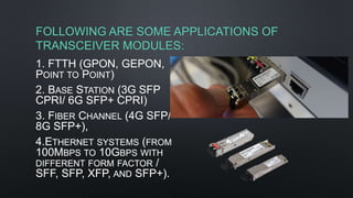 FOLLOWING ARE SOME APPLICATIONS OF
TRANSCEIVER MODULES:
1. FTTH (GPON, GEPON,
POINT TO POINT)
2. BASE STATION (3G SFP
CPRI/ 6G SFP+ CPRI)
3. FIBER CHANNEL (4G SFP/
8G SFP+),
4.ETHERNET SYSTEMS (FROM
100MBPS TO 10GBPS WITH
DIFFERENT FORM FACTOR /
SFF, SFP, XFP, AND SFP+).
 