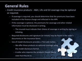 General Rules
•

Credit insurance products - A&H, Life and IUI coverage may be optional
or required.
•

If coverage is required, you should determine that the premiums have been
included in the finance charge and reflected in the APR.

•

If the coverage is optional, the premiums for coverage and other related
information must be disclosed in writing.
•

The insured must indicate their choice of coverage in writing by signing or
initialing.

•

Required disclosures and signature (or initials) may be found in the seller’s
documents or the insurance forms.

•

Use of model disclosures provides a TILA safe harbor.
•

We offer these products as optional coverage using
the model disclosure format.

•

A seller who requires the products should clearly
state that they do so.

 