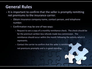 General Rules
•

It is important to confirm that the seller is promptly remitting
net premiums to the insurance carrier.
•

Obtain insurance company name, contact person, and telephone
number.

•

Confirmation may be one of two ways:
•

Request to see a copy of a monthly remittance check. The check should be
for the premium written less refunds made less commission. The
remittance should occur within the month following the activity which it
represents.

•

Contact the carrier to confirm that the seller is remitting
net premiums promptly and is in good standing.

 