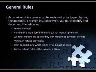 General Rules
•

Account servicing rules must be reviewed prior to purchasing
the accounts. For each insurance type, you must identify and
document the following:
•

Refund method

•

Number of days elapsed for earning each month’s premium

•

Whether months are counted by loan months or payment periods

•

Minimum refund provisions

•

Time period during which 100% refund must be given

•

Special refund rules in the event of a claim

 