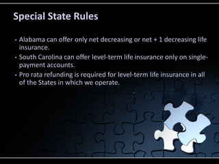 Special State Rules
•
•
•

Alabama can offer only net decreasing or net + 1 decreasing life
insurance.
South Carolina can offer level-term life insurance only on singlepayment accounts.
Pro rata refunding is required for level-term life insurance in all
of the States in which we operate.

 