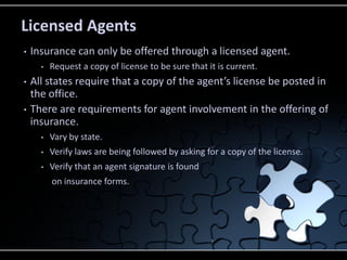 Licensed Agents
•

Insurance can only be offered through a licensed agent.
•

•
•

Request a copy of license to be sure that it is current.

All states require that a copy of the agent’s license be posted in
the office.
There are requirements for agent involvement in the offering of
insurance.
•

Vary by state.

•

Verify laws are being followed by asking for a copy of the license.

•

Verify that an agent signature is found
on insurance forms.

 