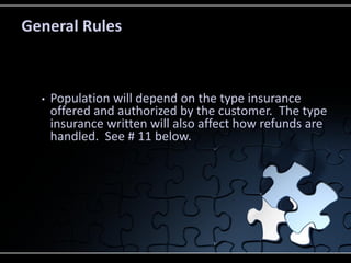 General Rules

•

Population will depend on the type insurance
offered and authorized by the customer. The type
insurance written will also affect how refunds are
handled. See # 11 below.

 